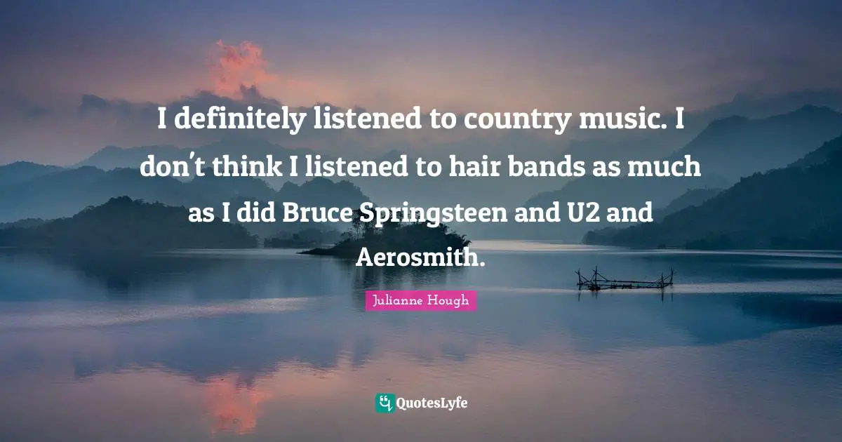 I definitely listened to country music. I don't think I listened to hair bands as much as I did Bruce Springsteen and U2 and Aerosmith.