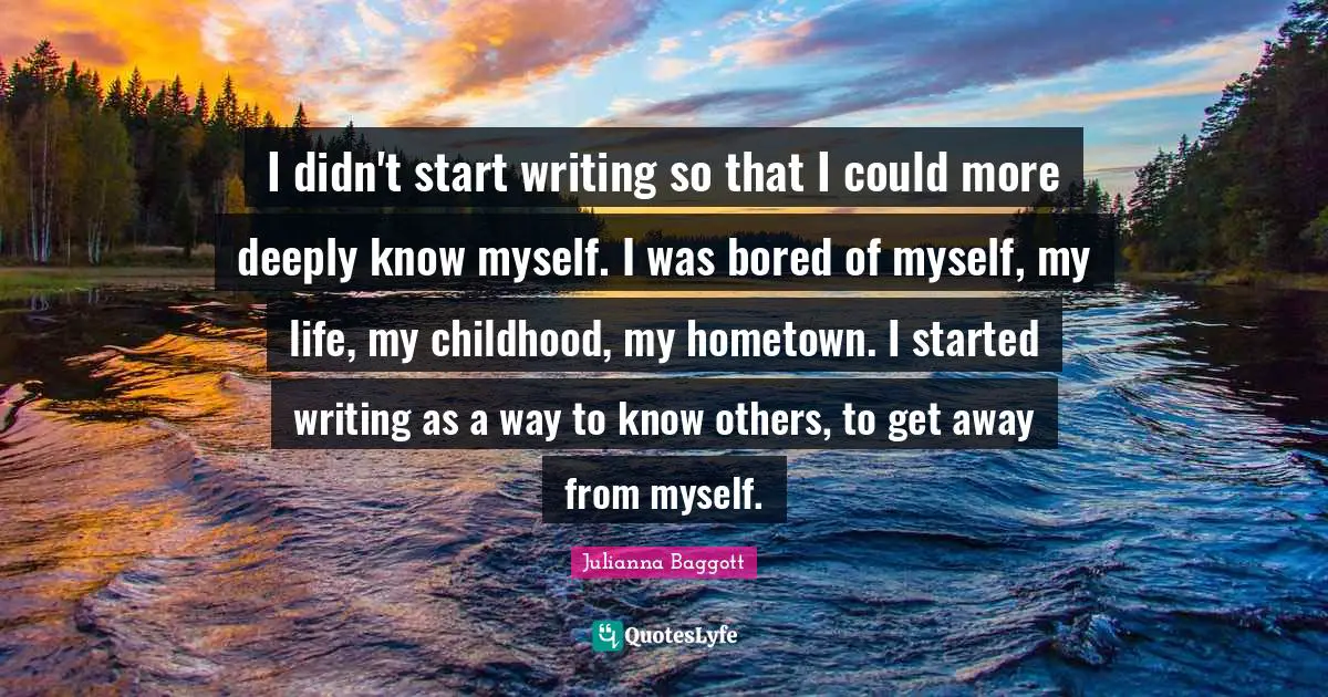I didn't start writing so that I could more deeply know myself. I was bored of myself, my life, my childhood, my hometown. I started writing as a way to know others, to get away from myself.