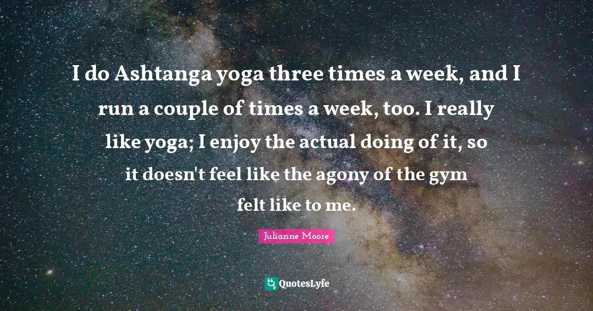 I do Ashtanga yoga three times a week, and I run a couple of times a week, too. I really like yoga; I enjoy the actual doing of it, so it doesn't feel like the agony of the gym felt like to me.