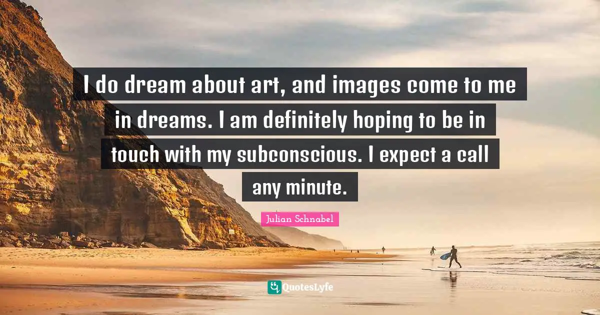 I do dream about art, and images come to me in dreams. I am definitely hoping to be in touch with my subconscious. I expect a call any minute.