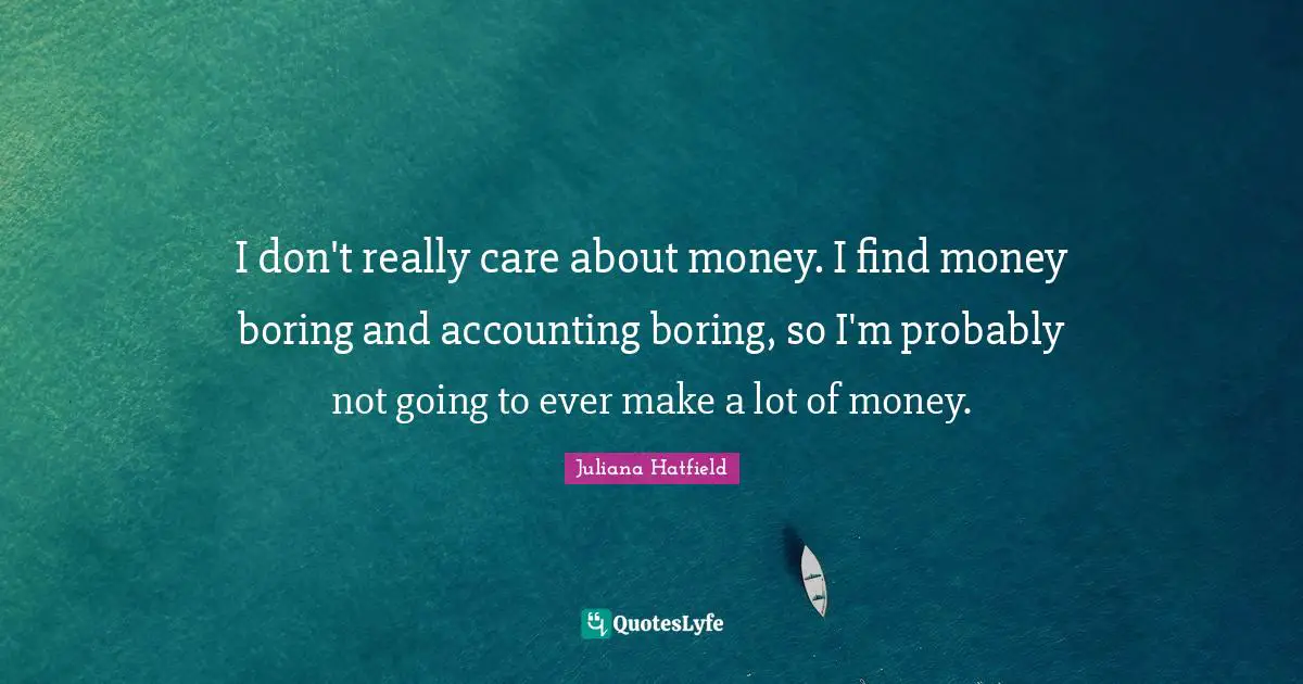 I don't really care about money. I find money boring and accounting boring, so I'm probably not going to ever make a lot of money.