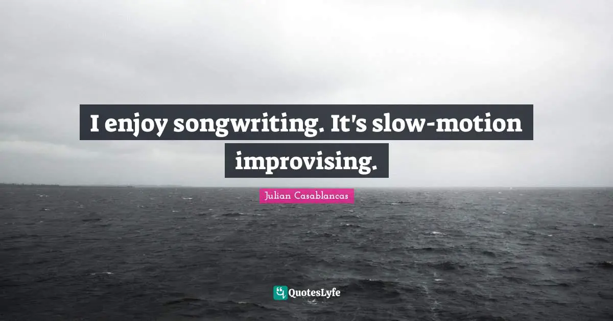 I enjoy songwriting. It's slow-motion improvising.