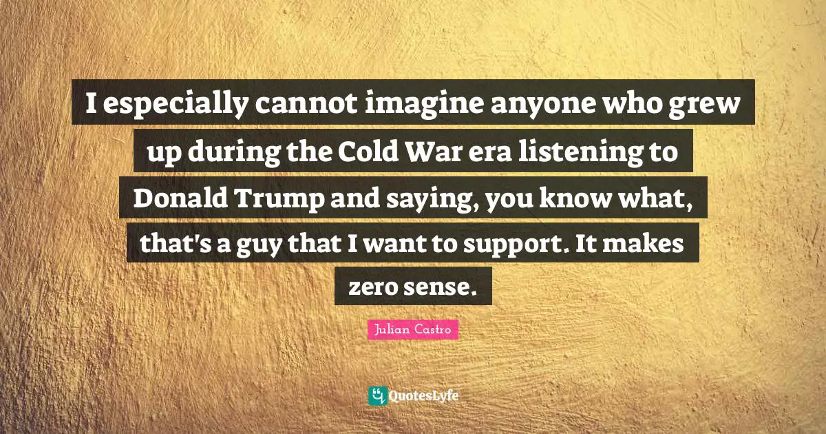 Julian Castro Quotes: "I especially cannot imagine anyone who grew up during the Cold War era listening to Donald Trump and saying, you know what, that's a guy that I want to support. It makes zero sense."