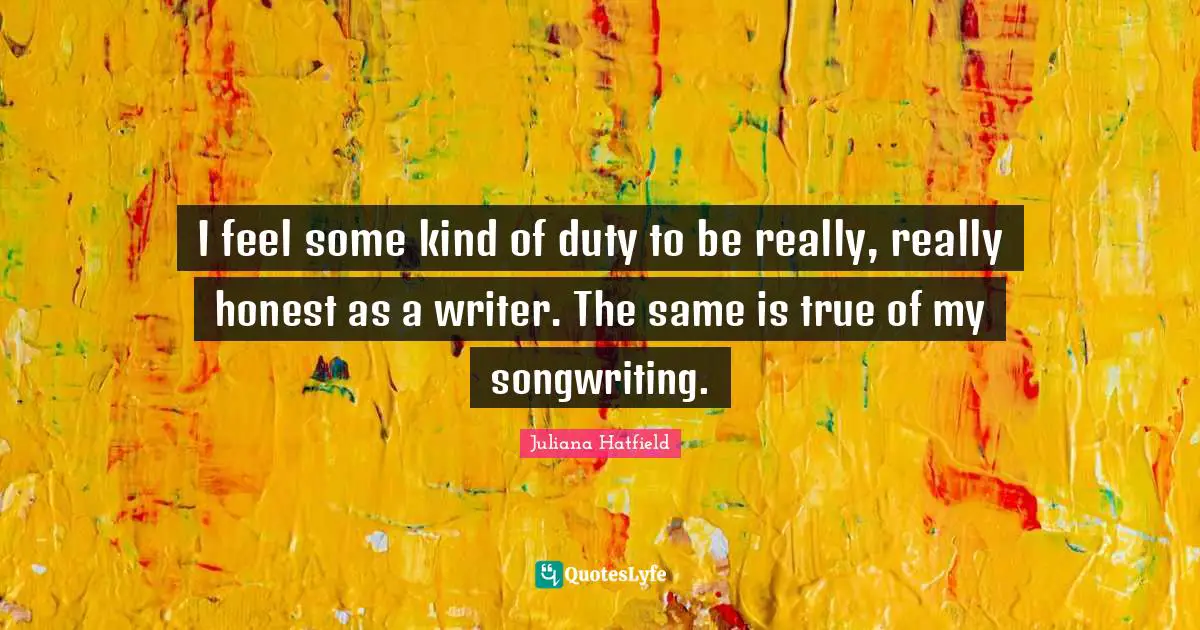 I feel some kind of duty to be really, really honest as a writer. The same is true of my songwriting.