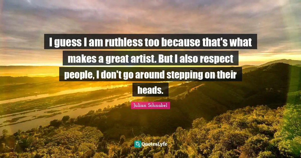 I guess I am ruthless too because that's what makes a great artist. But I also respect people, I don't go around stepping on their heads.