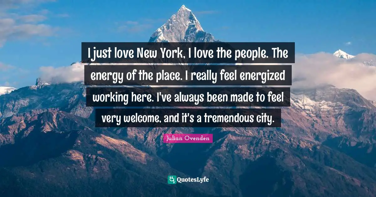 I just love New York, I love the people. The energy of the place. I really feel energized working here. I've always been made to feel very welcome, and it's a tremendous city.