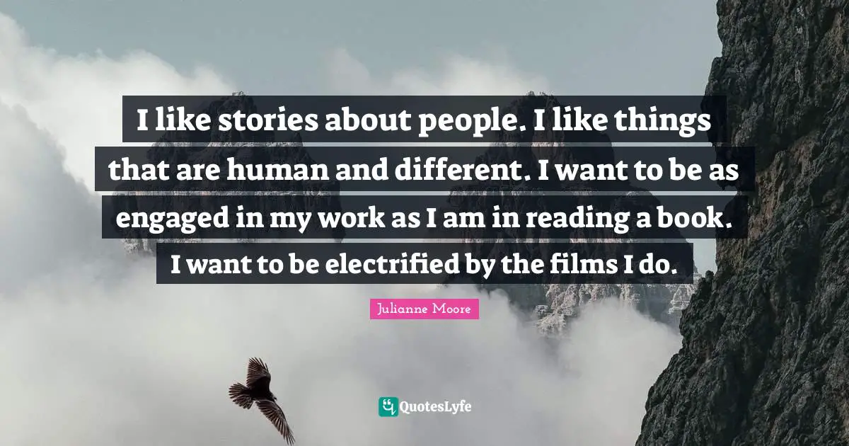 Julianne Moore Quotes: "I like stories about people. I like things that are human and different. I want to be as engaged in my work as I am in reading a book. I want to be electrified by the films I do."