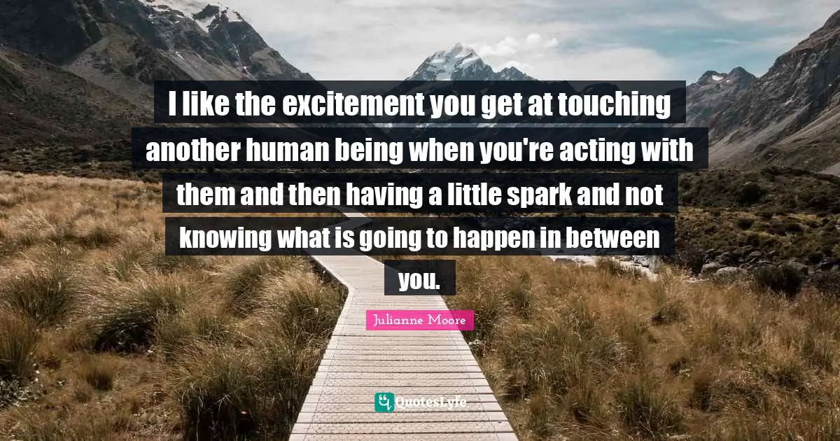 Julianne Moore Quotes: "I like the excitement you get at touching another human being when you're acting with them and then having a little spark and not knowing what is going to happen in between you."