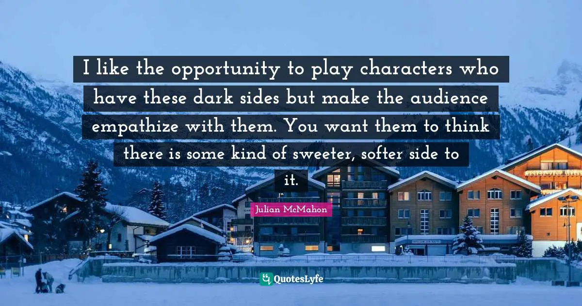 I like the opportunity to play characters who have these dark sides but make the audience empathize with them. You want them to think there is some kind of sweeter, softer side to it.