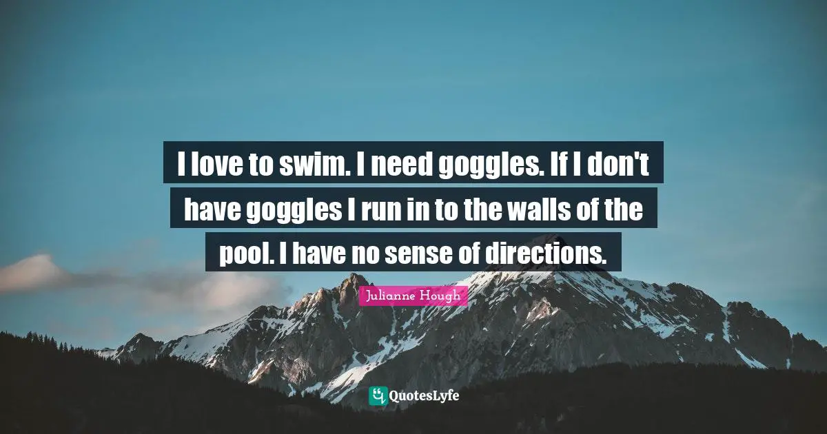 I love to swim. I need goggles. If I don't have goggles I run in to the walls of the pool. I have no sense of directions.
