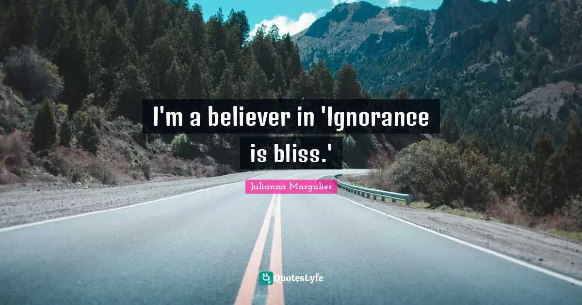 I'm a believer in 'Ignorance is bliss.'