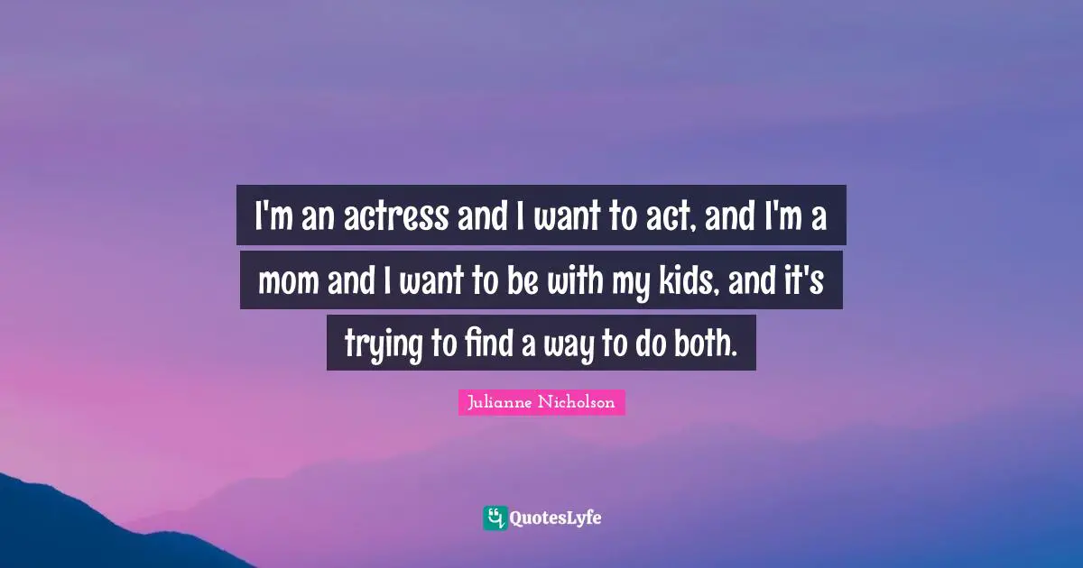 I'm an actress and I want to act, and I'm a mom and I want to be with my kids, and it's trying to find a way to do both.