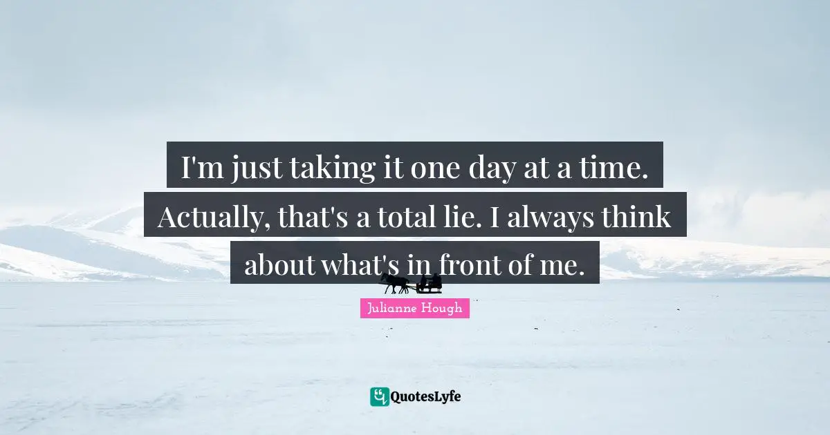 I'm just taking it one day at a time. Actually, that's a total lie. I always think about what's in front of me.