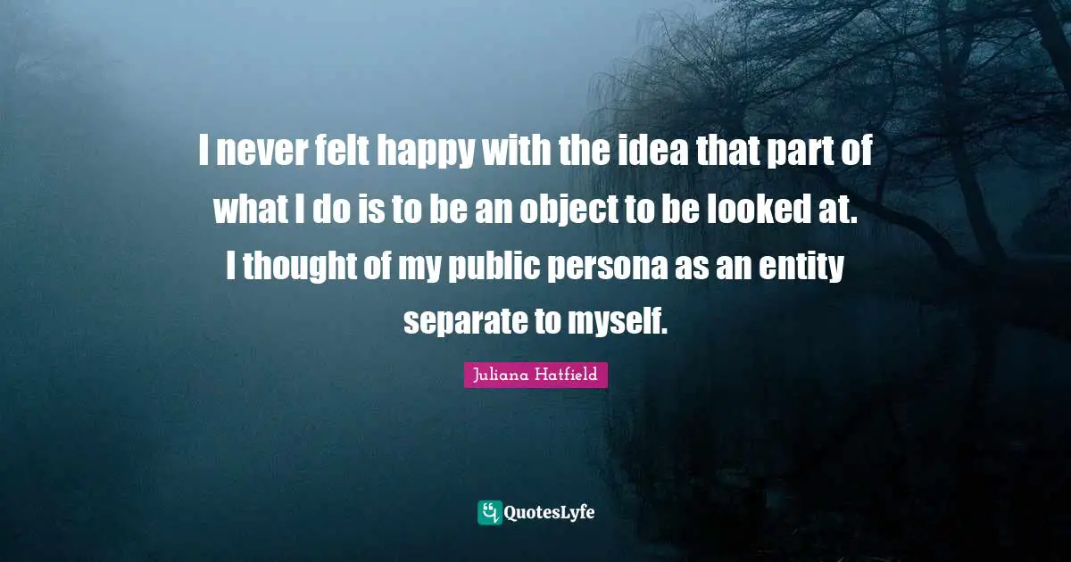 I never felt happy with the idea that part of what I do is to be an object to be looked at. I thought of my public persona as an entity separate to myself.