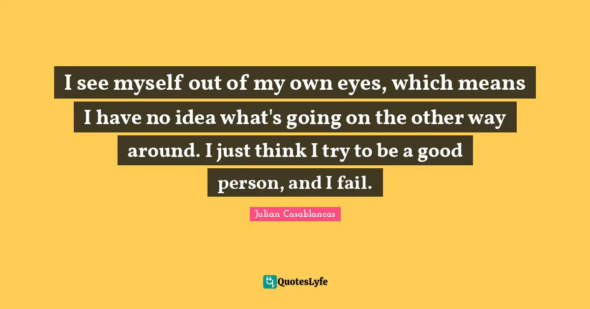 I see myself out of my own eyes, which means I have no idea what's going on the other way around. I just think I try to be a good person, and I fail.