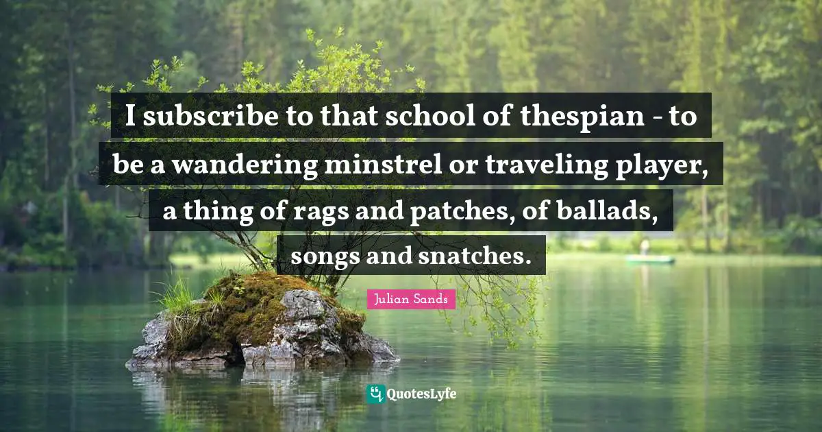 I subscribe to that school of thespian - to be a wandering minstrel or traveling player, a thing of rags and patches, of ballads, songs and snatches.