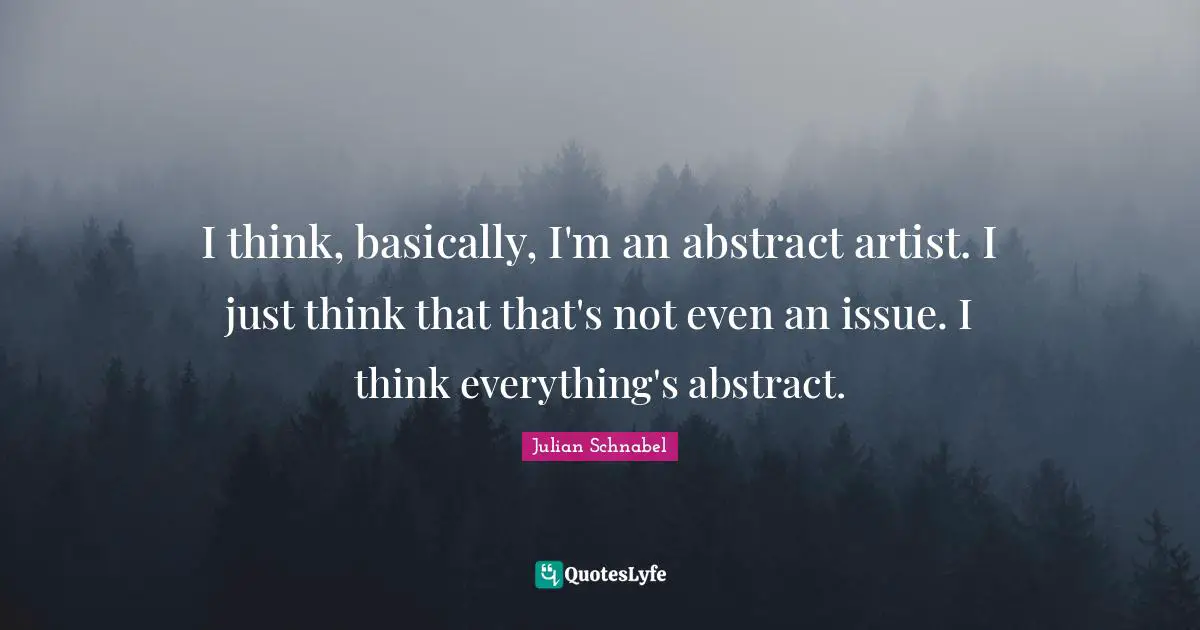 I think, basically, I'm an abstract artist. I just think that that's not even an issue. I think everything's abstract.