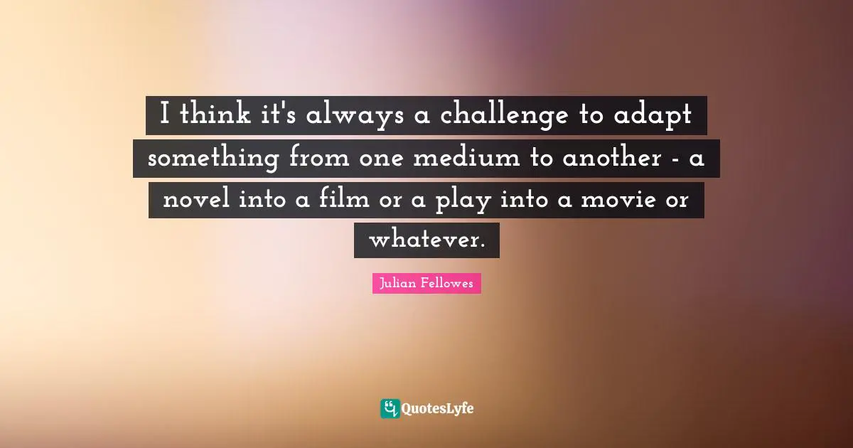 I think it's always a challenge to adapt something from one medium to another - a novel into a film or a play into a movie or whatever.
