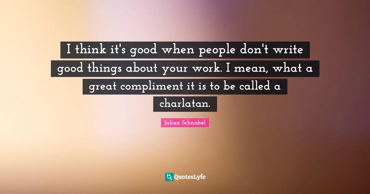 I think it's good when people don't write good things about your work. I mean, what a great compliment it is to be called a charlatan.