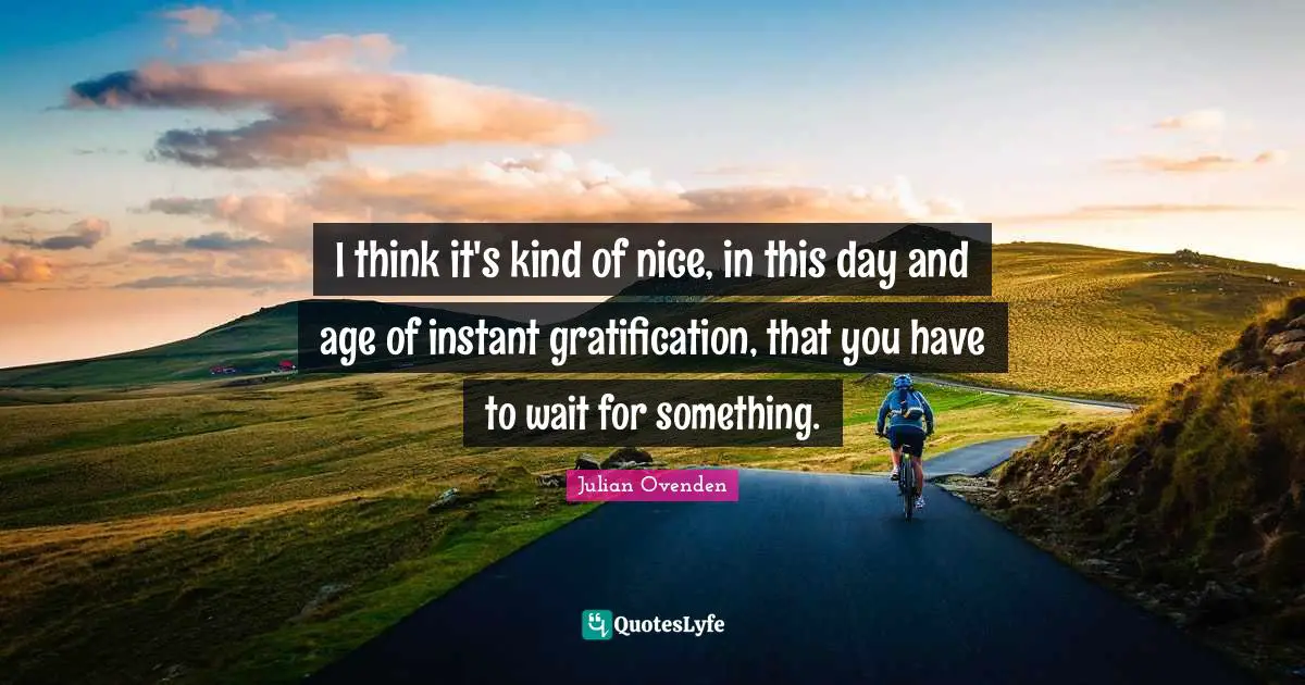 I think it's kind of nice, in this day and age of instant gratification, that you have to wait for something.