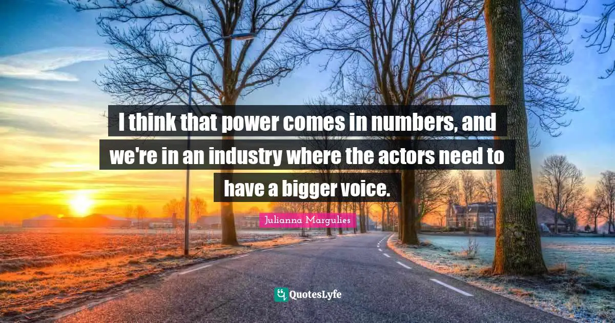 I think that power comes in numbers, and we're in an industry where the actors need to have a bigger voice.