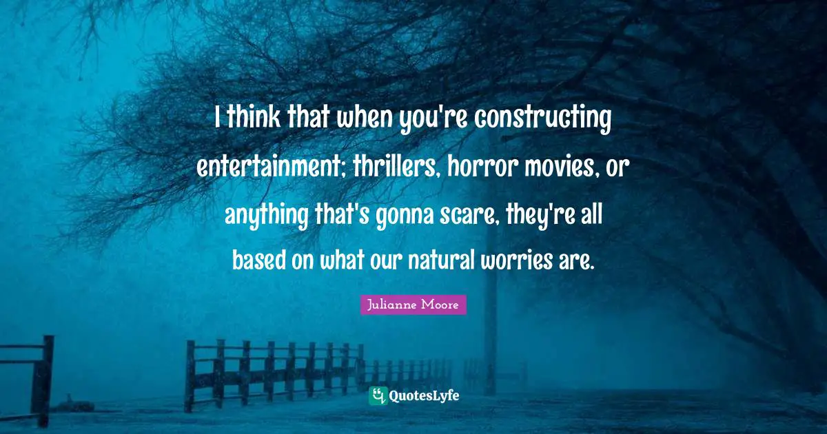 Julianne Moore Quotes: "I think that when you're constructing entertainment; thrillers, horror movies, or anything that's gonna scare, they're all based on what our natural worries are."