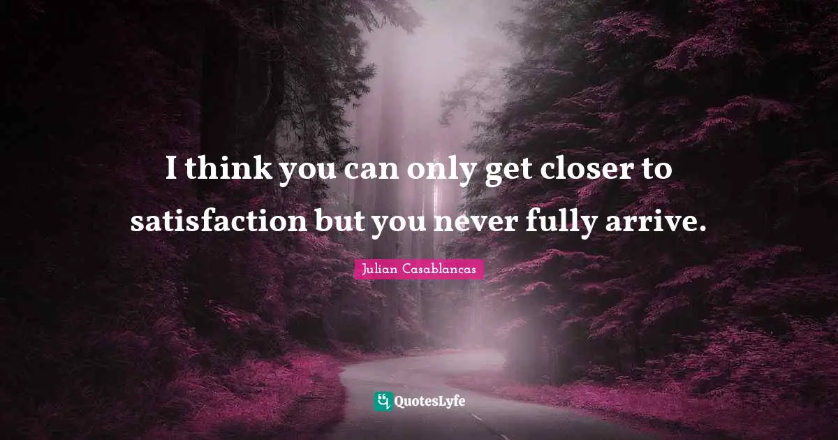 I think you can only get closer to satisfaction but you never fully arrive.