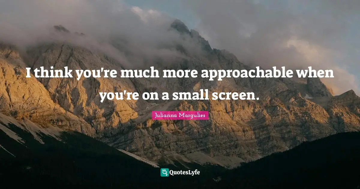 I think you're much more approachable when you're on a small screen.