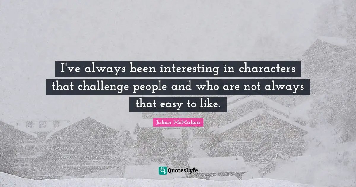 I've always been interesting in characters that challenge people and who are not always that easy to like.