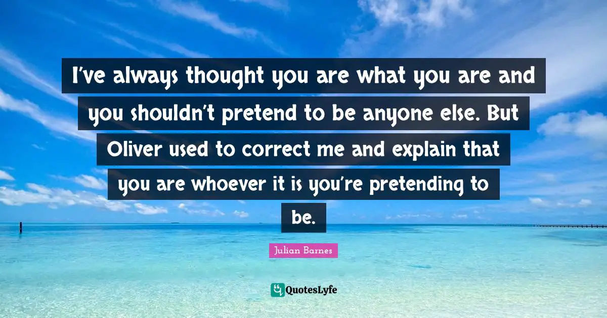 I’ve always thought you are what you are and you shouldn’t pretend to be anyone else. But Oliver used to correct me and explain that you are whoever it is you’re pretending to be.