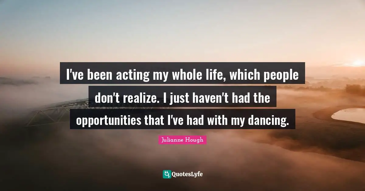 I've been acting my whole life, which people don't realize. I just haven't had the opportunities that I've had with my dancing.