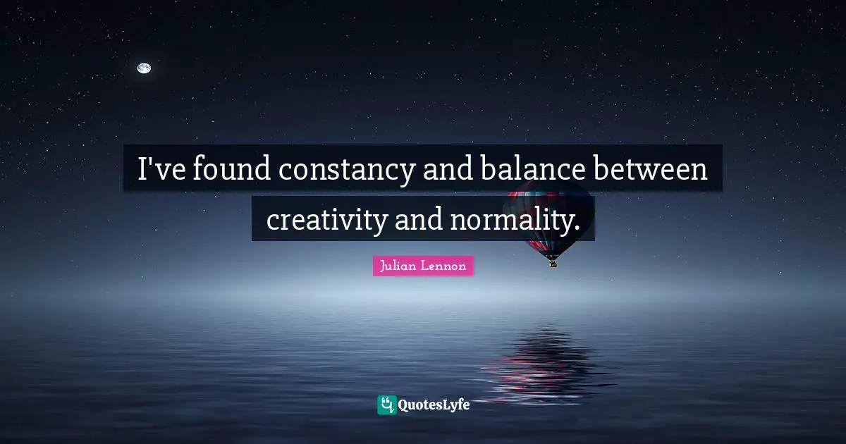 I've found constancy and balance between creativity and normality.