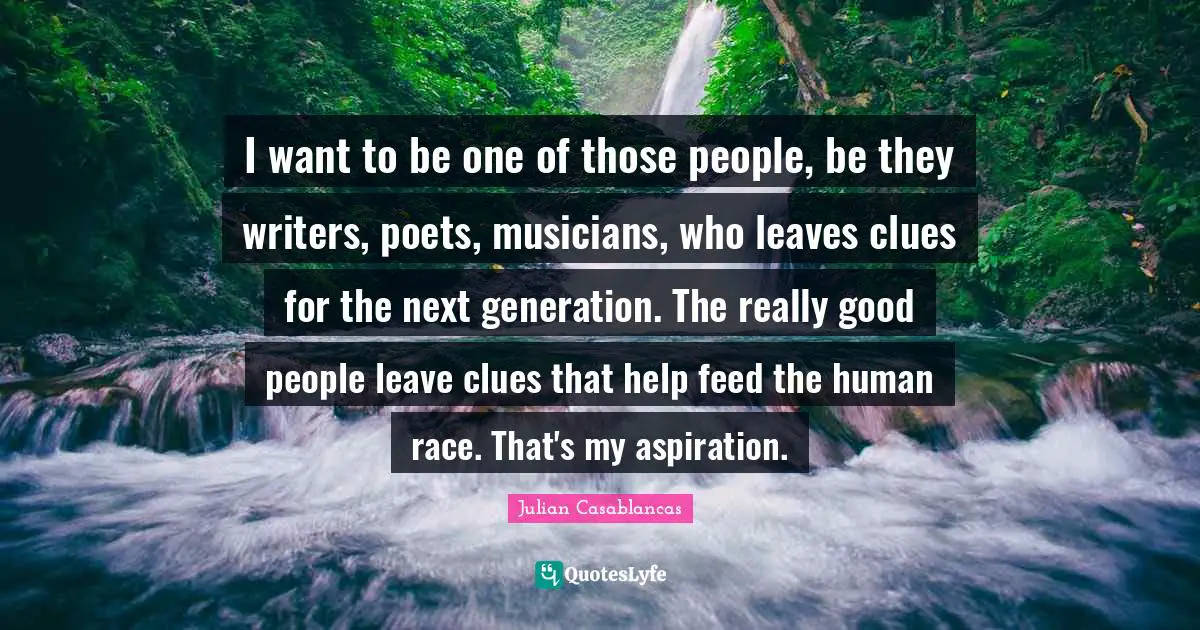 I want to be one of those people, be they writers, poets, musicians, who leaves clues for the next generation. The really good people leave clues that help feed the human race. That's my aspiration.