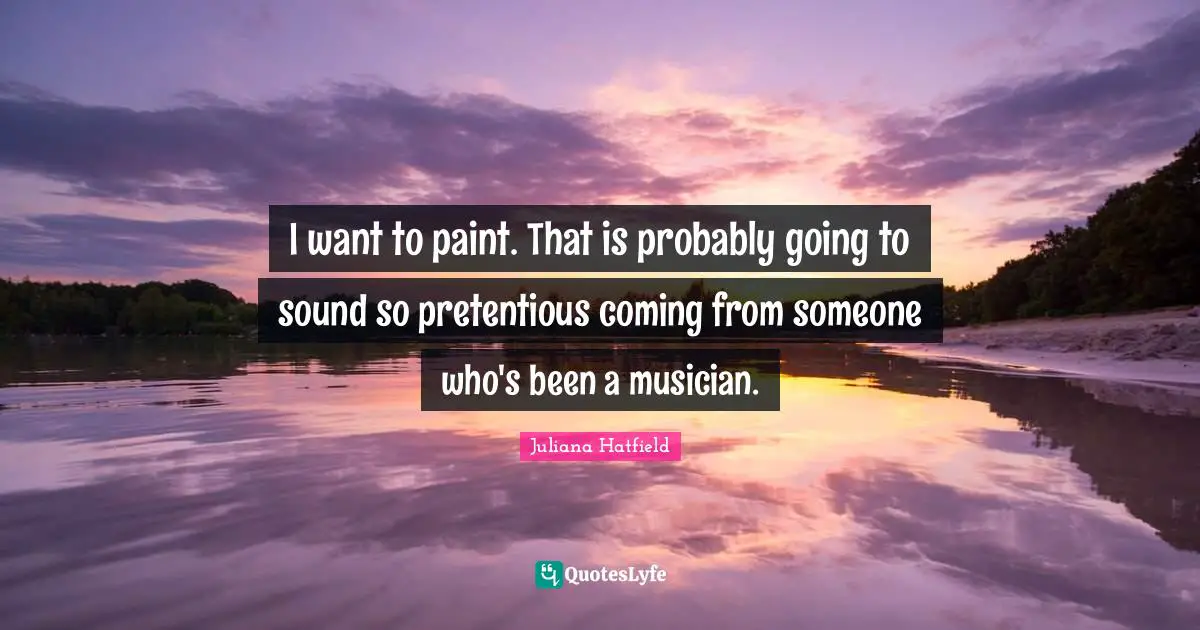 I want to paint. That is probably going to sound so pretentious coming from someone who's been a musician.