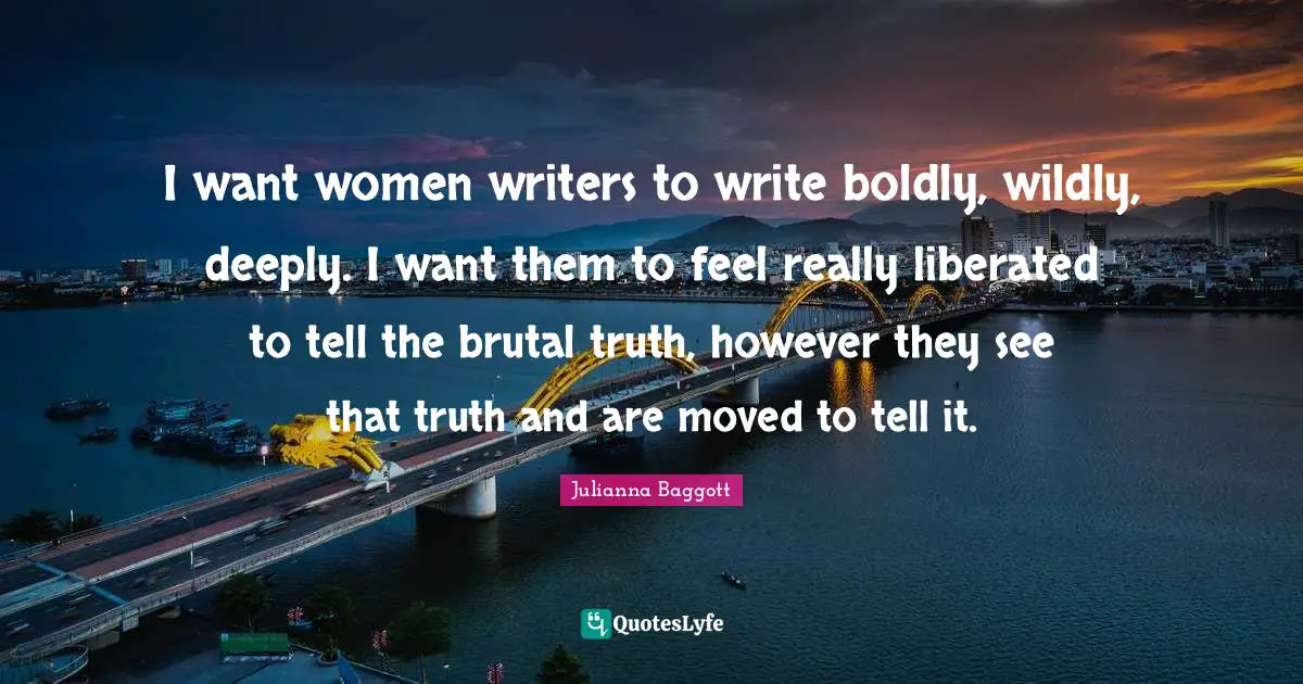 I want women writers to write boldly, wildly, deeply. I want them to feel really liberated to tell the brutal truth, however they see that truth and are moved to tell it.