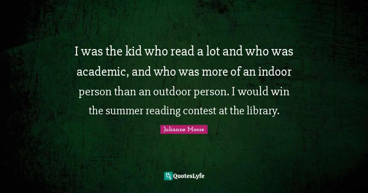 Julianne Moore Quotes: "I was the kid who read a lot and who was academic, and who was more of an indoor person than an outdoor person. I would win the summer reading contest at the library."