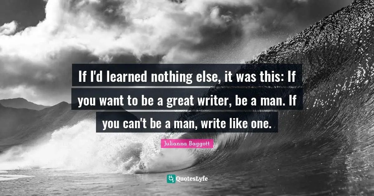 If I'd learned nothing else, it was this: If you want to be a great writer, be a man. If you can't be a man, write like one.