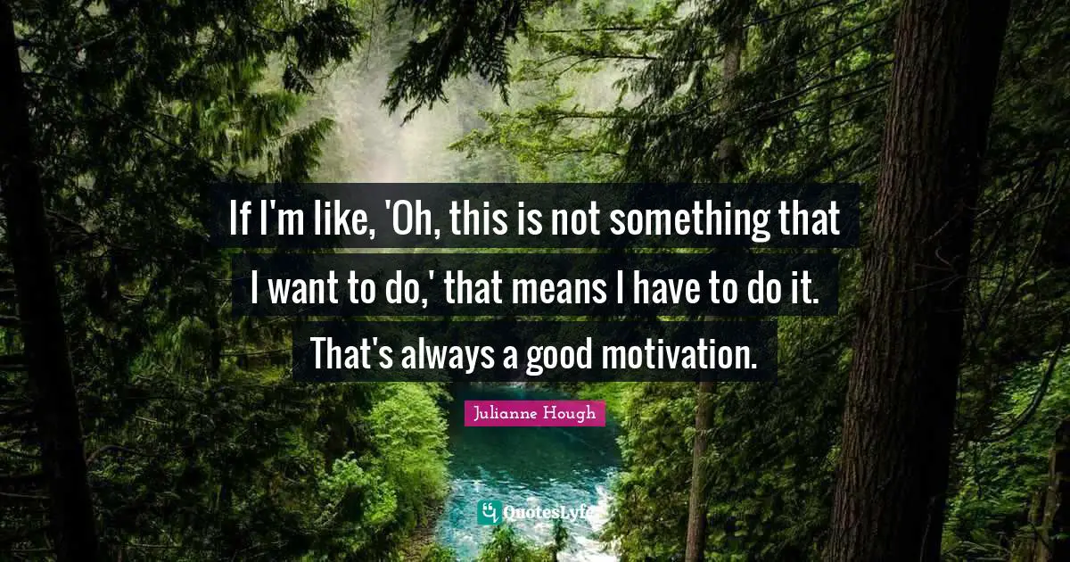 If I'm like, 'Oh, this is not something that I want to do,' that means I have to do it. That's always a good motivation.
