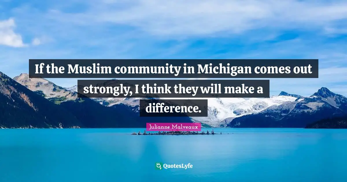 If the Muslim community in Michigan comes out strongly, I think they will make a difference.