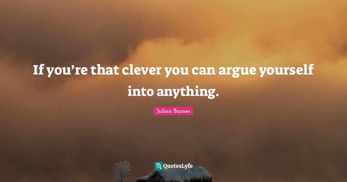 If you’re that clever you can argue yourself into anything.