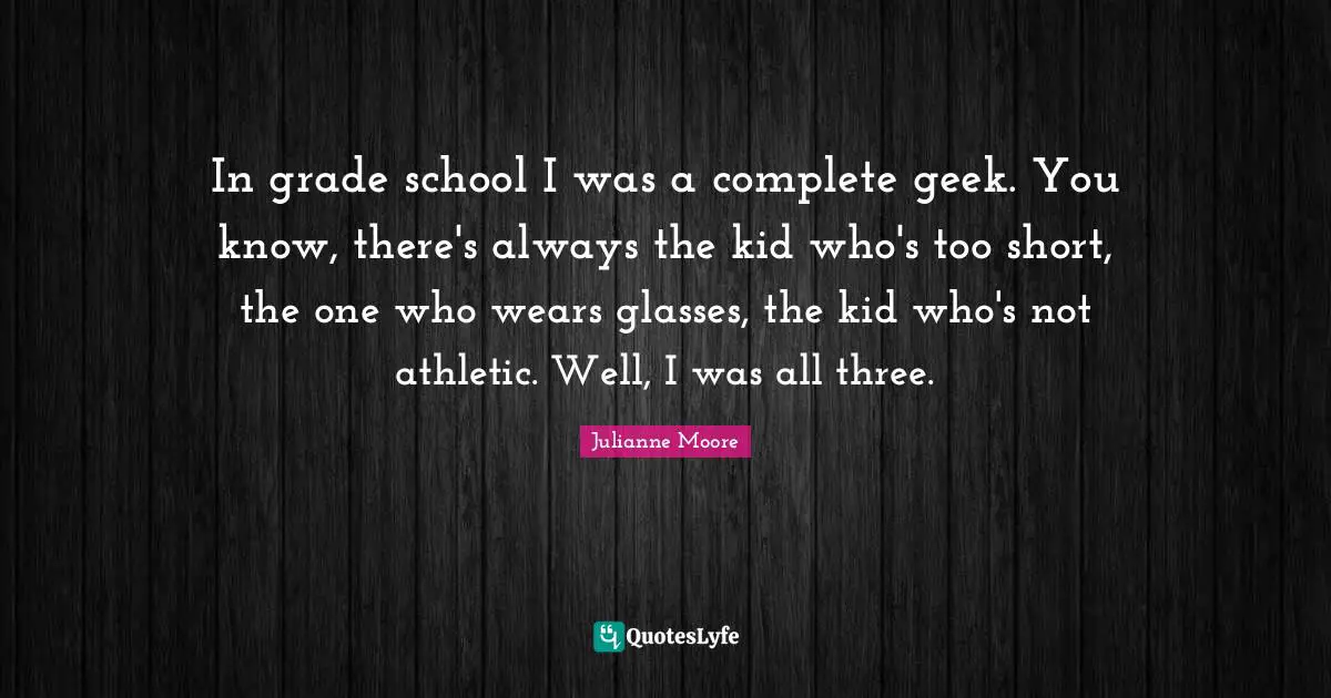 In grade school I was a complete geek. You know, there's always the kid who's too short, the one who wears glasses, the kid who's not athletic. Well, I was all three.