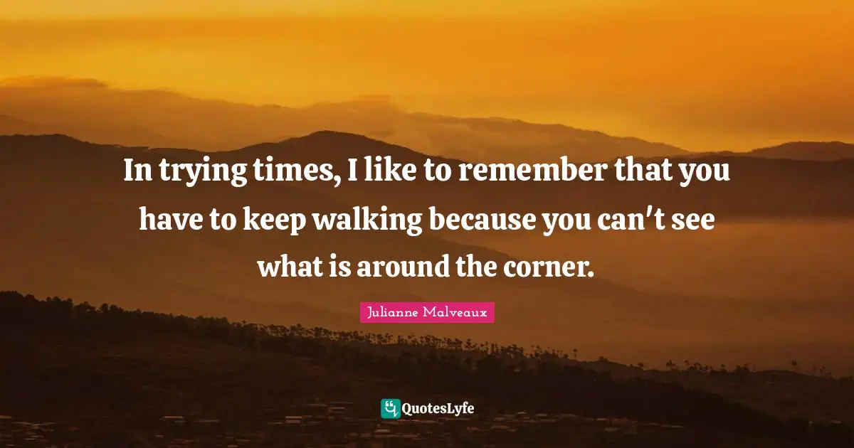 In trying times, I like to remember that you have to keep walking because you can't see what is around the corner.