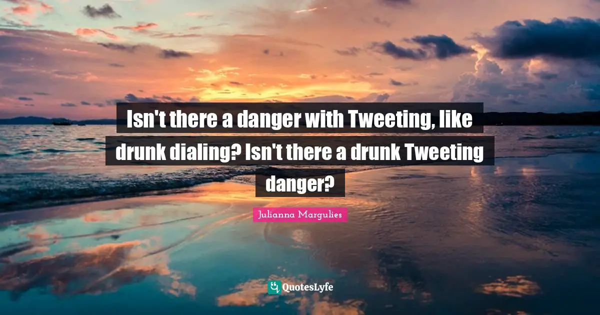 Isn't there a danger with Tweeting, like drunk dialing? Isn't there a drunk Tweeting danger?