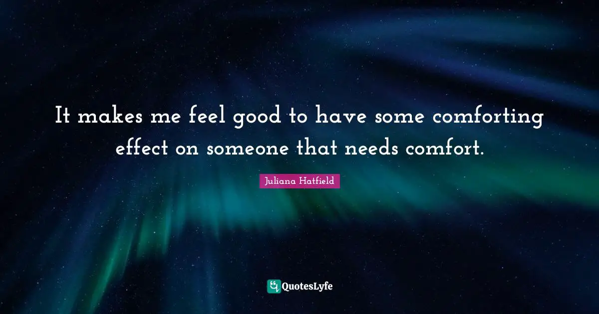 It makes me feel good to have some comforting effect on someone that needs comfort.