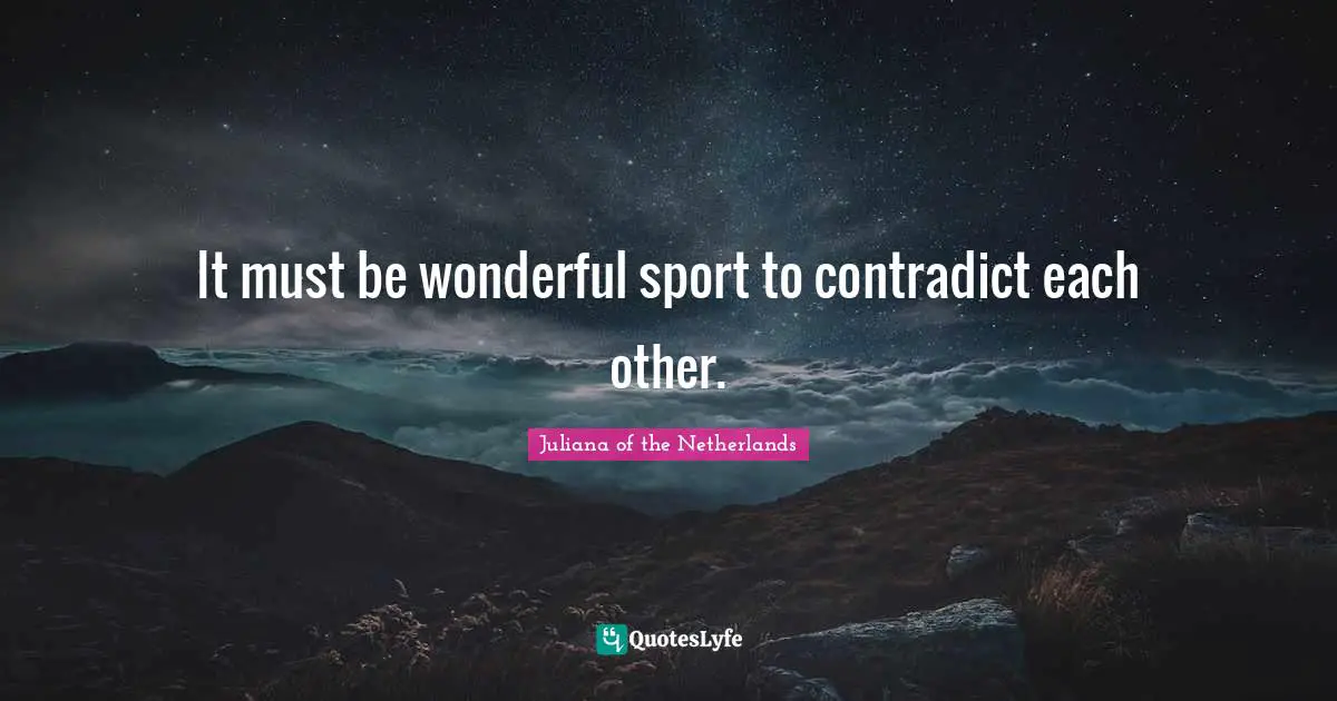 It must be wonderful sport to contradict each other.