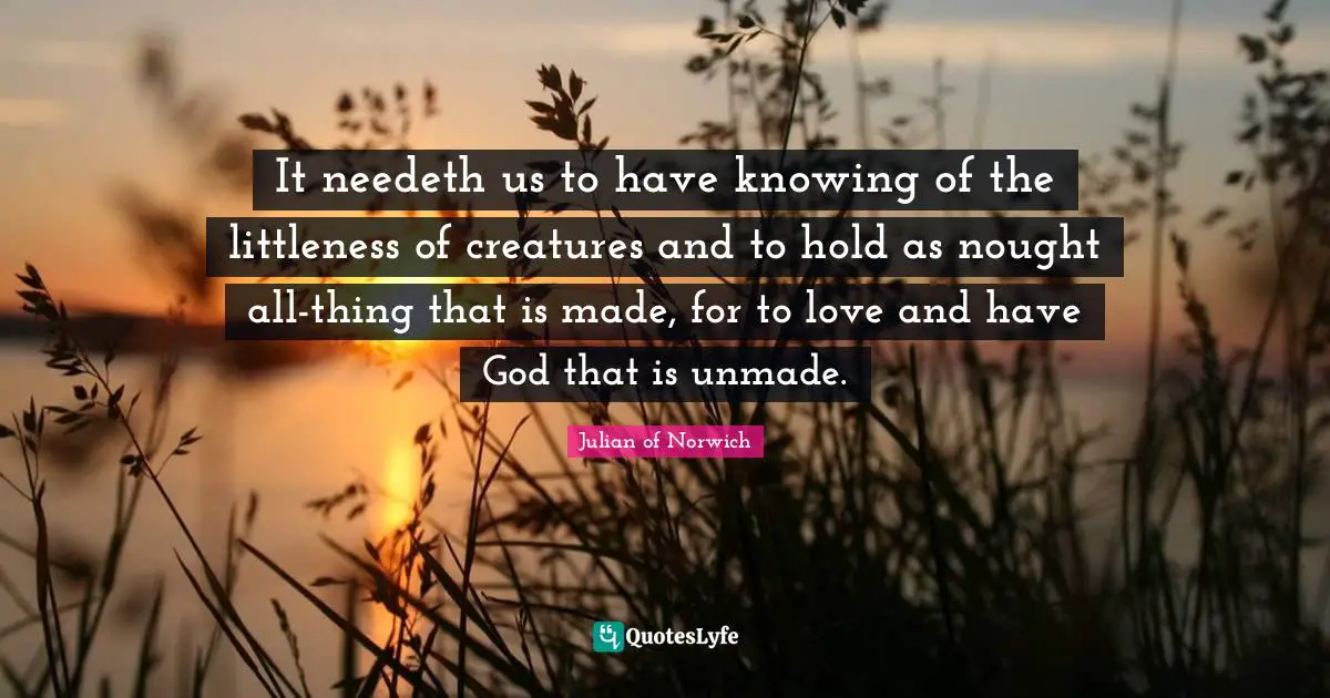 It needeth us to have knowing of the littleness of creatures and to hold as nought all-thing that is made, for to love and have God that is unmade.