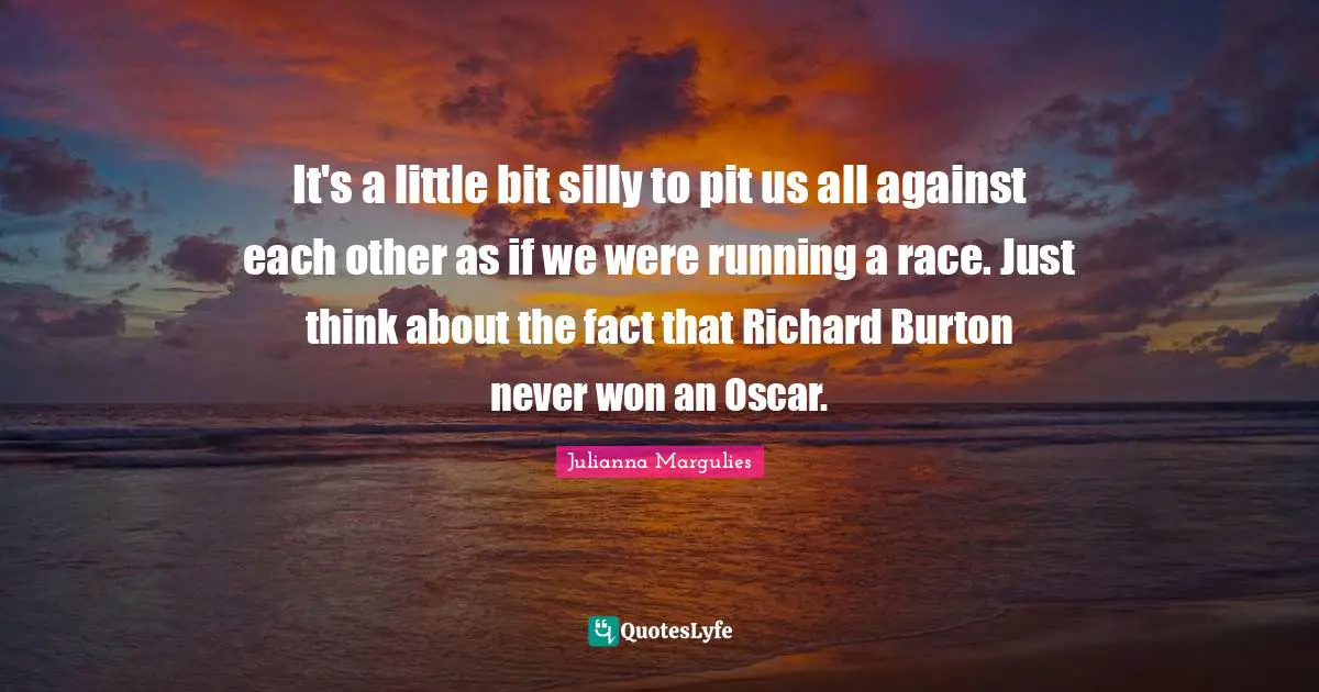 It's a little bit silly to pit us all against each other as if we were running a race. Just think about the fact that Richard Burton never won an Oscar.