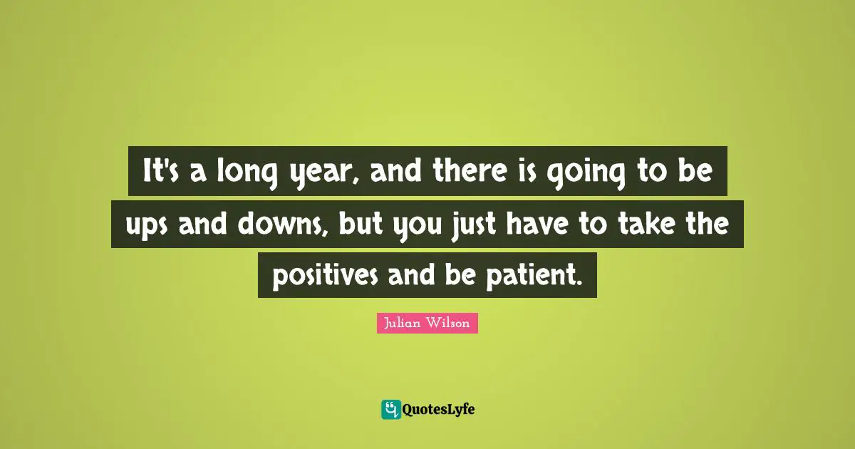 It's a long year, and there is going to be ups and downs, but you just have to take the positives and be patient.