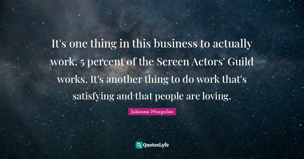 It's one thing in this business to actually work. 5 percent of the Screen Actors' Guild works. It's another thing to do work that's satisfying and that people are loving.