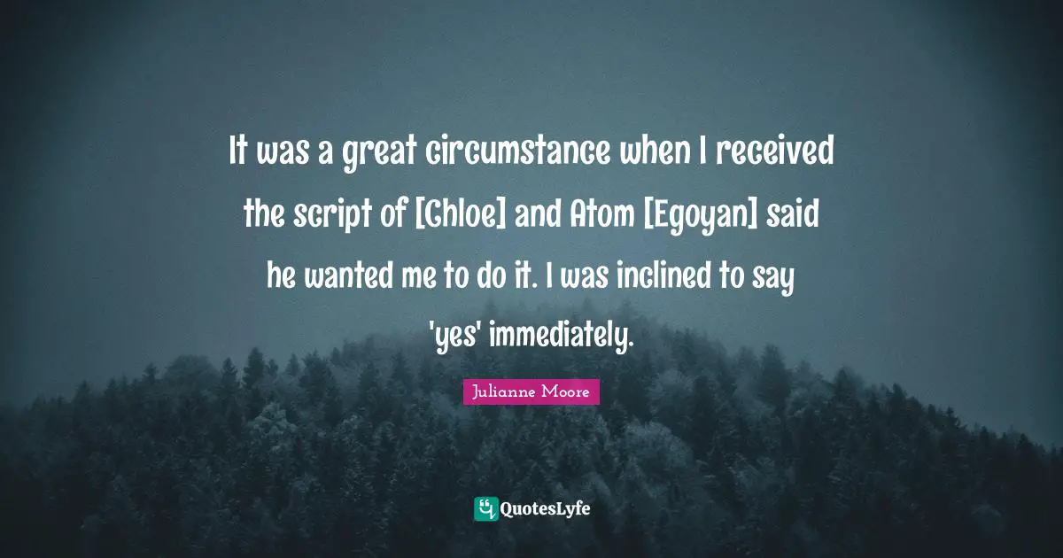 Julianne Moore Quotes: "It was a great circumstance when I received the script of [Chloe] and Atom [Egoyan] said he wanted me to do it. I was inclined to say 'yes' immediately."